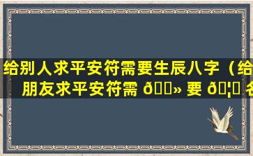 给别人求平安符需要生辰八字（给朋友求平安符需 🌻 要 🦆 名字和生辰八字吗）